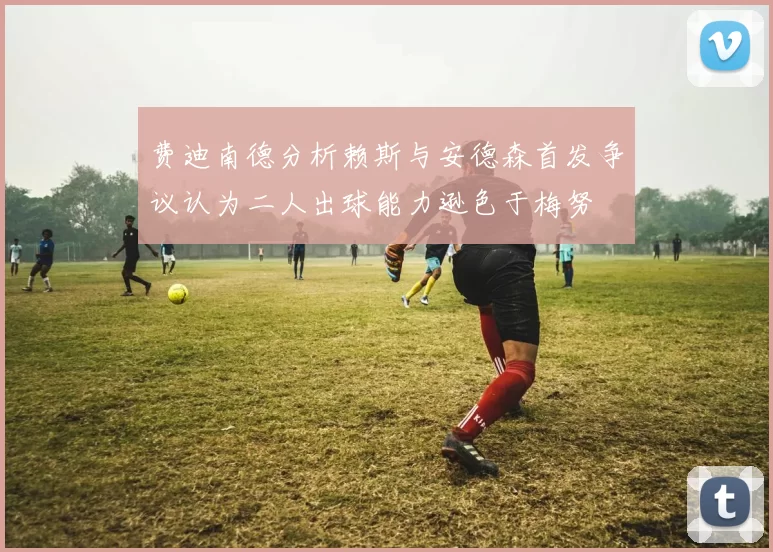 费迪南德分析赖斯与安德森首发争议认为二人出球能力逊色于梅努