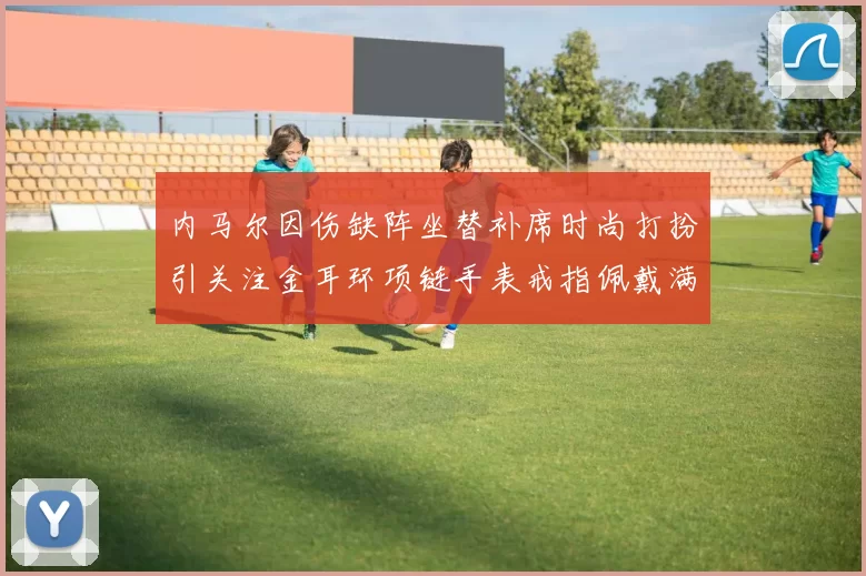 内马尔因伤缺阵坐替补席时尚打扮引关注金耳环项链手表戒指佩戴满身
