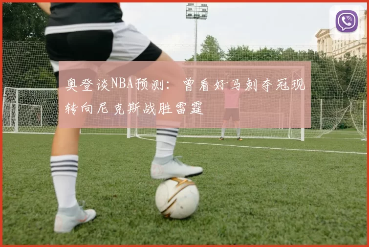 奥登谈NBA预测：曾看好马刺夺冠现转向尼克斯战胜雷霆