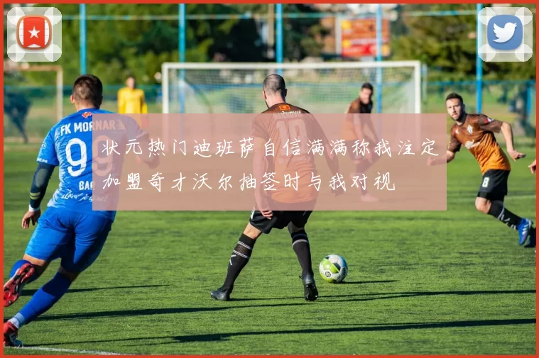 状元热门迪班萨自信满满称我注定加盟奇才沃尔抽签时与我对视