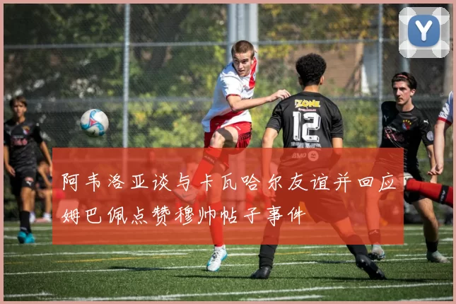 阿韦洛亚谈与卡瓦哈尔友谊并回应姆巴佩点赞穆帅帖子事件