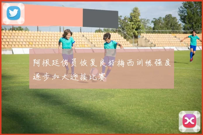 阿根廷伤员恢复良好梅西训练强度逐步加大迎接比赛