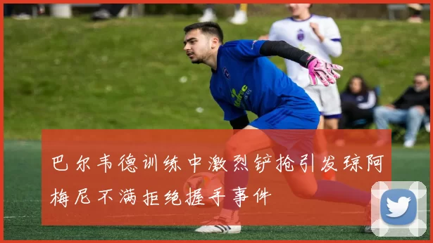 巴尔韦德训练中激烈铲抢引发琼阿梅尼不满拒绝握手事件