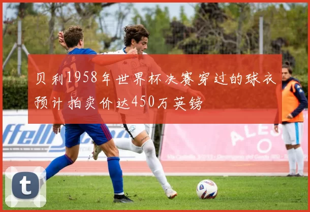 贝利1958年世界杯决赛穿过的球衣预计拍卖价达450万英镑