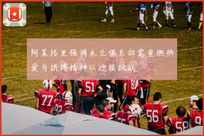 阿莱格里强调米兰俱乐部需重燃热爱与拼搏精神以迎接挑战