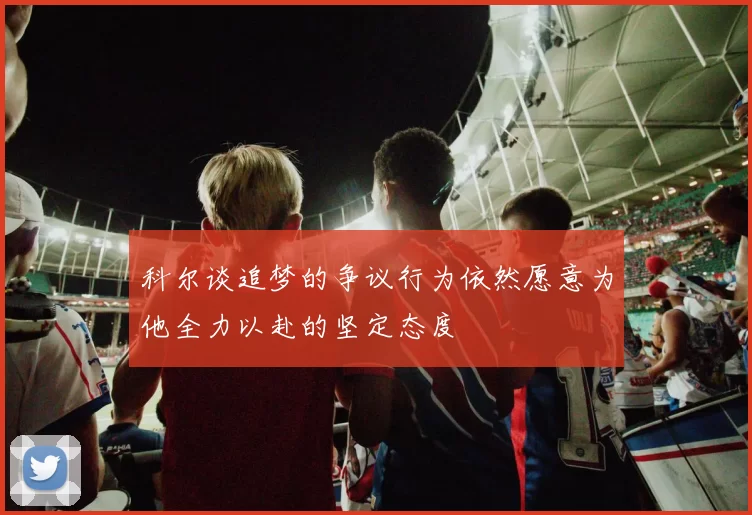 科尔谈追梦的争议行为依然愿意为他全力以赴的坚定态度