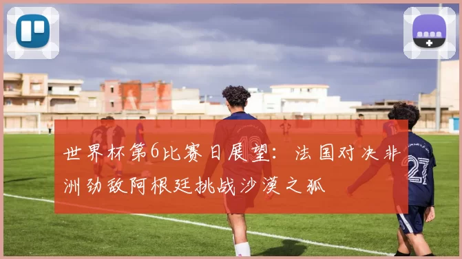 世界杯第6比赛日展望：法国对决非洲劲敌阿根廷挑战沙漠之狐