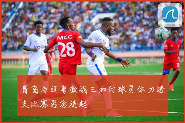 青岛与辽粤激战三加时球员体力透支比赛悬念迭起