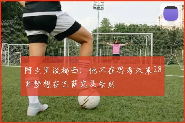 阿圭罗谈梅西：他不在思考未来28年梦想在巴萨完美告别