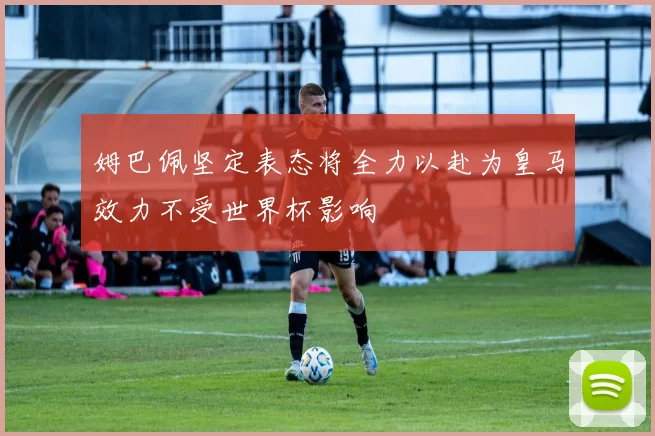 姆巴佩坚定表态将全力以赴为皇马效力不受世界杯影响