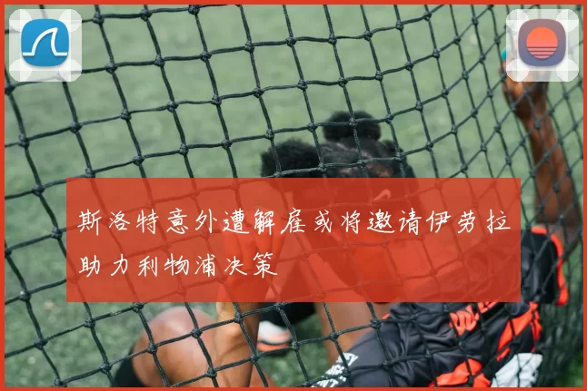 斯洛特意外遭解雇或将邀请伊劳拉助力利物浦决策