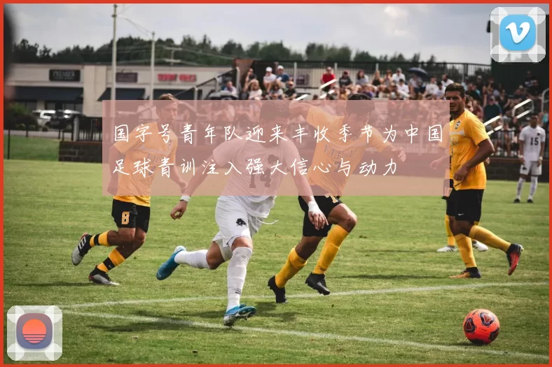 国字号青年队迎来丰收季节为中国足球青训注入强大信心与动力