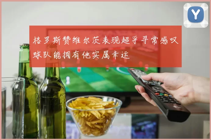 格罗斯赞维尔茨表现超乎寻常感叹球队能拥有他实属幸运