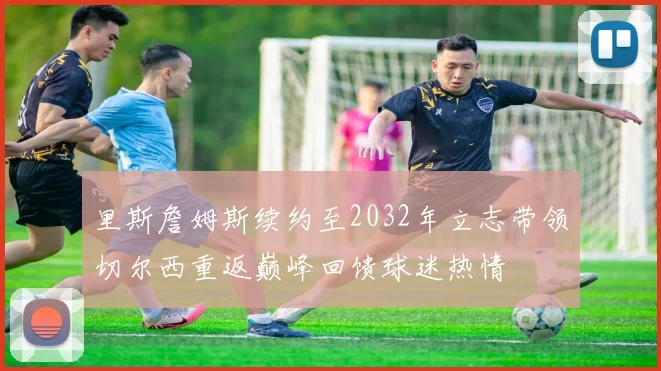 里斯詹姆斯续约至2032年立志带领切尔西重返巅峰回馈球迷热情