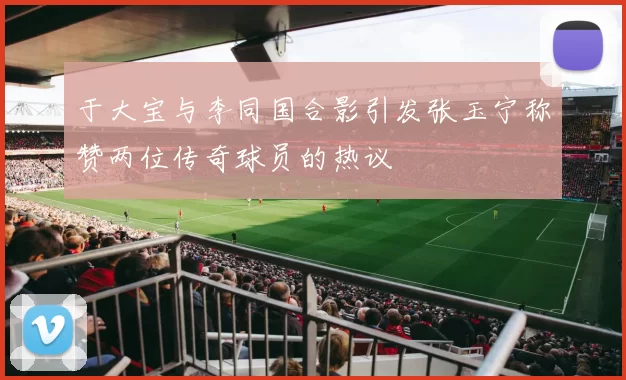 于大宝与李同国合影引发张玉宁称赞两位传奇球员的热议
