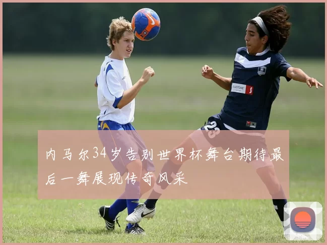 内马尔34岁告别世界杯舞台期待最后一舞展现传奇风采