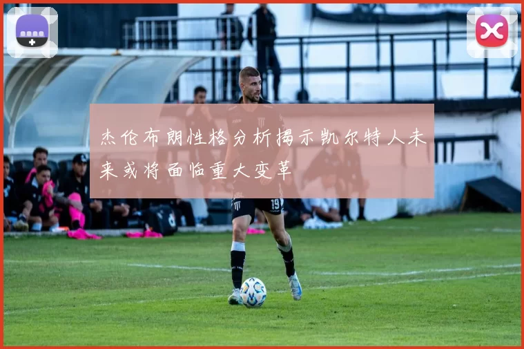 杰伦布朗性格分析揭示凯尔特人未来或将面临重大变革