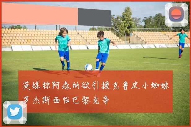 英媒称阿森纳欲引援克鲁皮小蜘蛛罗杰斯面临巴黎竞争